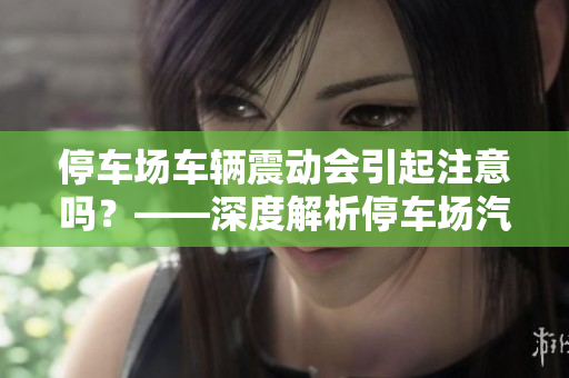 停车场车辆震动会引起注意吗？——深度解析停车场汽车安全隐患