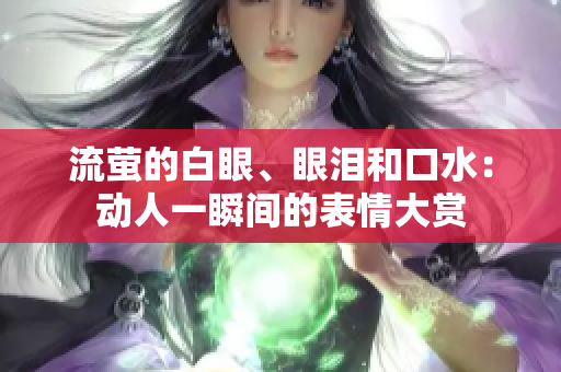 流萤的白眼、眼泪和口水：动人一瞬间的表情大赏