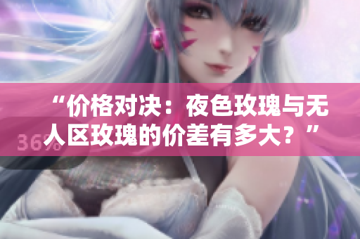 “价格对决：夜色玫瑰与无人区玫瑰的价差有多大？”