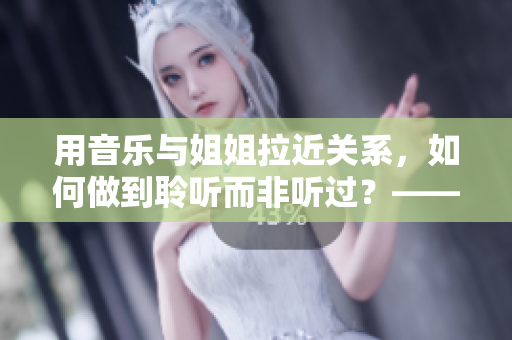 用音乐与姐姐拉近关系，如何做到聆听而非听过？——《姐姐叫的好好听啊》
