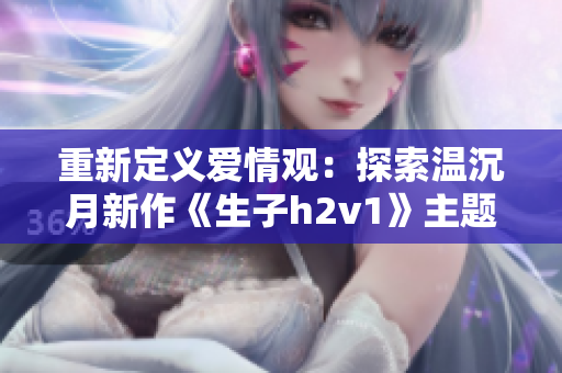 重新定义爱情观：探索温沉月新作《生子h2v1》主题