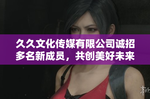 久久文化传媒有限公司诚招多名新成员，共创美好未来