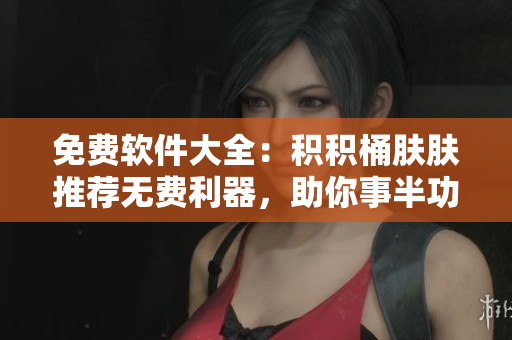 免费软件大全：积积桶肤肤推荐无费利器，助你事半功倍！