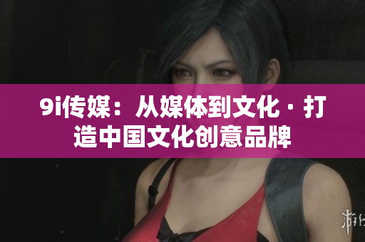9i传媒：从媒体到文化 · 打造中国文化创意品牌