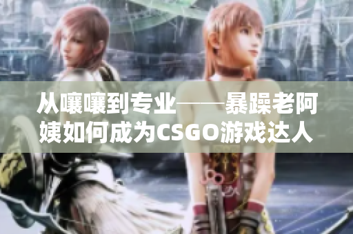 从嚷嚷到专业──暴躁老阿姨如何成为CSGO游戏达人