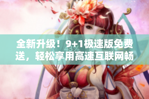 全新升级！9+1极速版免费送，轻松享用高速互联网畅快体验
