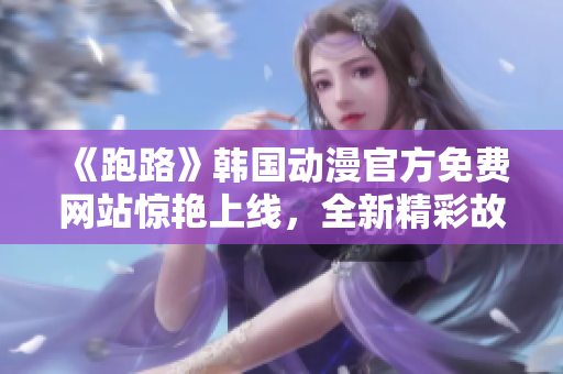 《跑路》韩国动漫官方免费网站惊艳上线，全新精彩故事等着你！