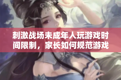 刺激战场未成年人玩游戏时间限制，家长如何规范游戏时间？