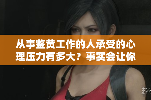 从事鉴黄工作的人承受的心理压力有多大？事实会让你大吃一惊！