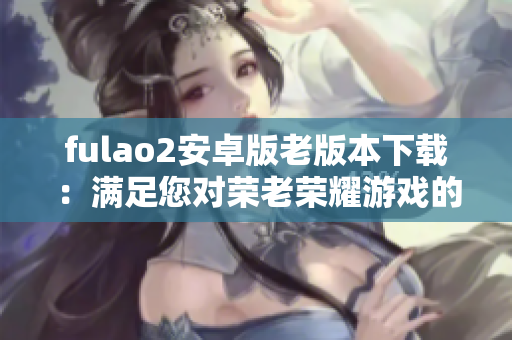 fulao2安卓版老版本下载：满足您对荣老荣耀游戏的追忆需求