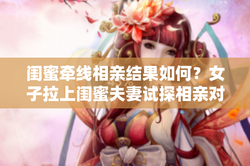 闺蜜牵线相亲结果如何？女子拉上闺蜜夫妻试探相亲对象