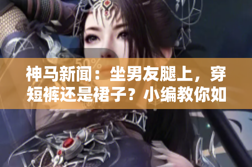 神马新闻：坐男友腿上，穿短裤还是裙子？小编教你如何选择！