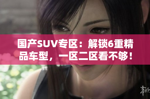 国产SUV专区：解锁6重精品车型，一区二区看不够！