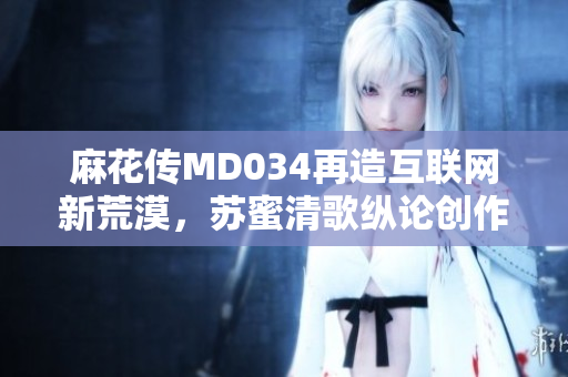 麻花传MD034再造互联网新荒漠，苏蜜清歌纵论创作创新之道
