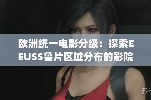 欧洲统一电影分级：探索EEUSS鲁片区域分布的影院与影片特色(1)