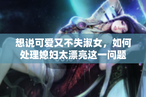 想说可爱又不失淑女，如何处理媳妇太漂亮这一问题