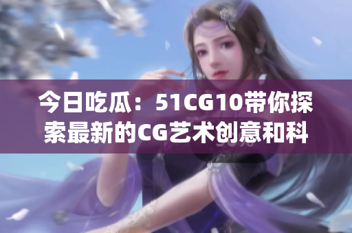 今日吃瓜：51CG10带你探索最新的CG艺术创意和科技发展(1)