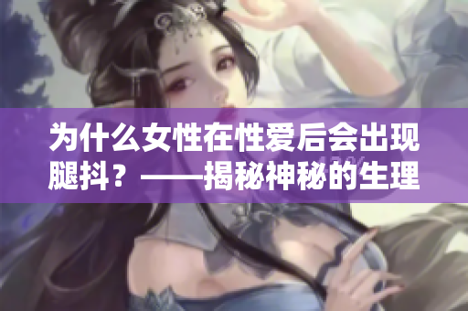 为什么女性在性爱后会出现腿抖？——揭秘神秘的生理原因！