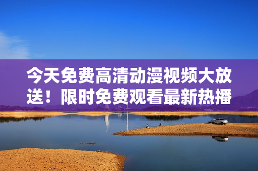今天免费高清动漫视频大放送！限时免费观看最新热播动漫，不容错过！