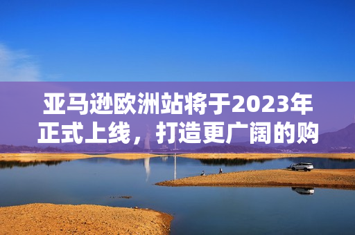 亚马逊欧洲站将于2023年正式上线，打造更广阔的购物平台