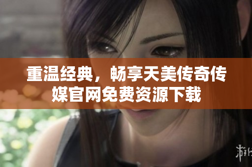 重温经典，畅享天美传奇传媒官网免费资源下载