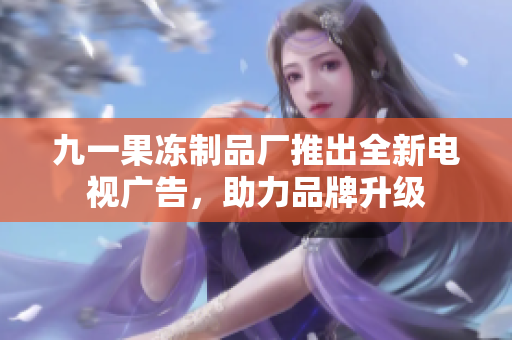 九一果冻制品厂推出全新电视广告，助力品牌升级