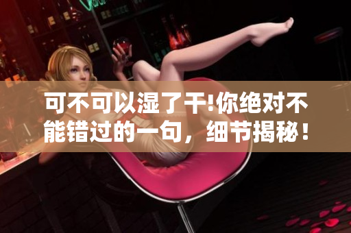 可不可以湿了干!你绝对不能错过的一句，细节揭秘！