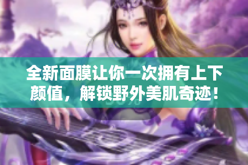全新面膜让你一次拥有上下颜值，解锁野外美肌奇迹！