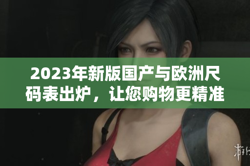2023年新版国产与欧洲尺码表出炉，让您购物更精准！