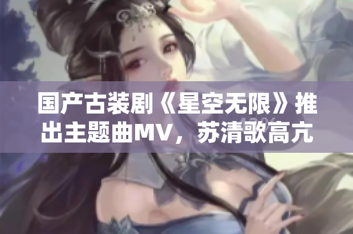 国产古装剧《星空无限》推出主题曲MV，苏清歌高亢嘹亮声音惊艳全场