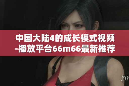 中国大陆4的成长模式视频-播放平台66m66最新推荐