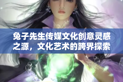 兔子先生传媒文化创意灵感之源，文化艺术的跨界探索