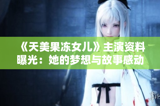 《天美果冻女儿》主演资料曝光：她的梦想与故事感动无数人！