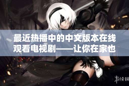 最近热播中的中文版本在线观看电视剧——让你在家也能尽情享受娱乐
