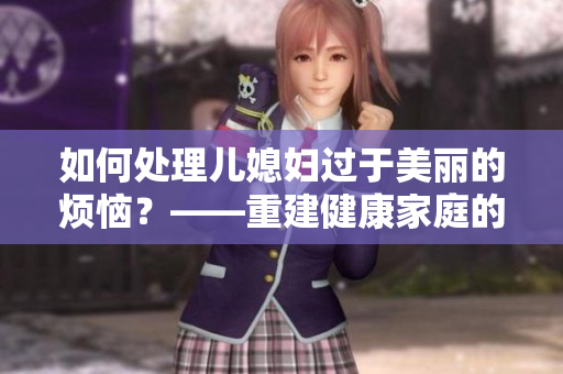 如何处理儿媳妇过于美丽的烦恼？——重建健康家庭的方法