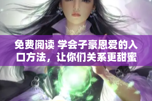 免费阅读 学会子豪恩爱的入口方法，让你们关系更甜蜜！