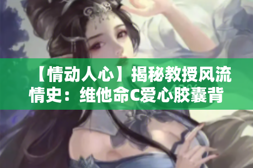 【情动人心】揭秘教授风流情史：维他命C爱心胶囊背后的故事