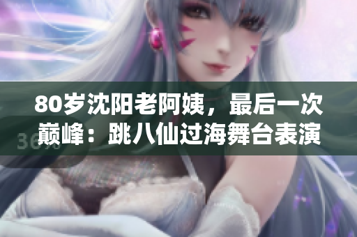 80岁沈阳老阿姨，最后一次巅峰：跳八仙过海舞台表演惊艳全场