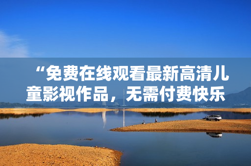 “免费在线观看最新高清儿童影视作品，无需付费快乐享受！”
