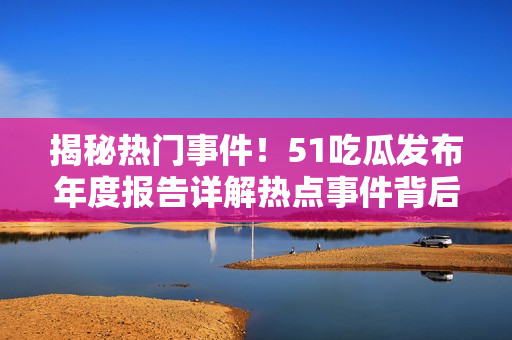 揭秘热门事件！51吃瓜发布年度报告详解热点事件背后的玄机