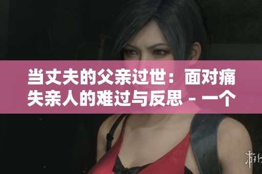 当丈夫的父亲过世：面对痛失亲人的难过与反思 – 一个编辑的视角