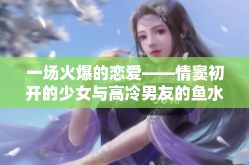 一场火爆的恋爱——情窦初开的少女与高冷男友的鱼水之欢