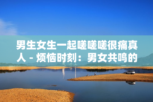 男生女生一起嗟嗟嗟很痛真人 - 烦恼时刻：男女共鸣的痛苦经历