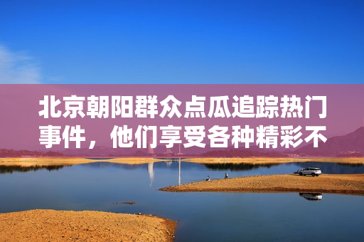 北京朝阳群众点瓜追踪热门事件，他们享受各种精彩不可错过