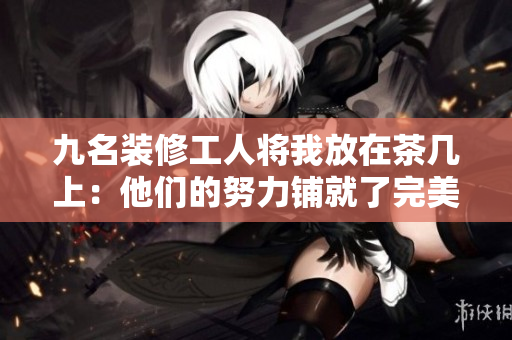 九名装修工人将我放在茶几上：他们的努力铺就了完美家居之路
