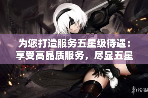 为您打造服务五星级待遇：享受高品质服务，尽显五星酒店风范