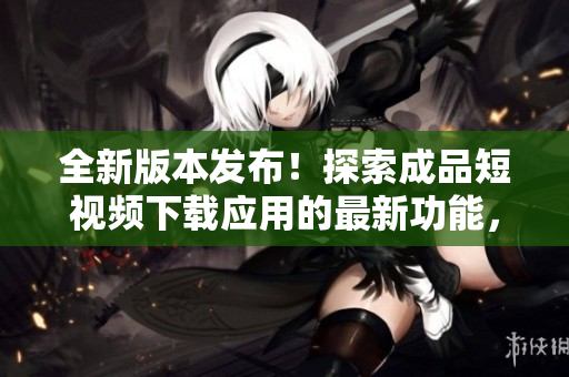 全新版本发布！探索成品短视频下载应用的最新功能，畅享创意无限！