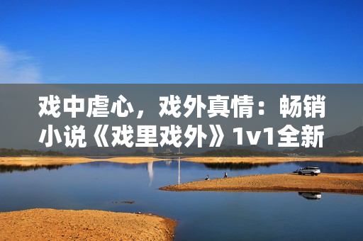 戏中虐心，戏外真情：畅销小说《戏里戏外》1v1全新版本震撼上线