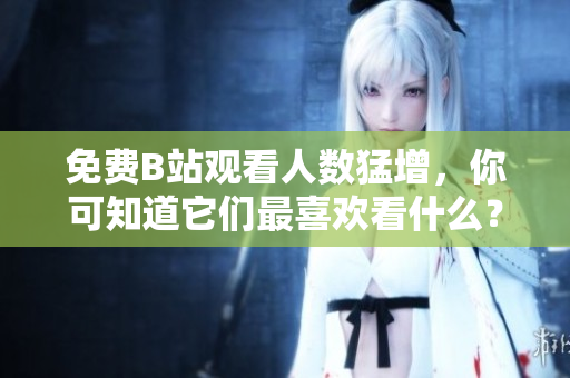 免费B站观看人数猛增，你可知道它们最喜欢看什么？