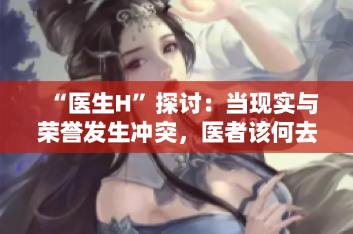 “医生H”探讨：当现实与荣誉发生冲突，医者该何去何从？